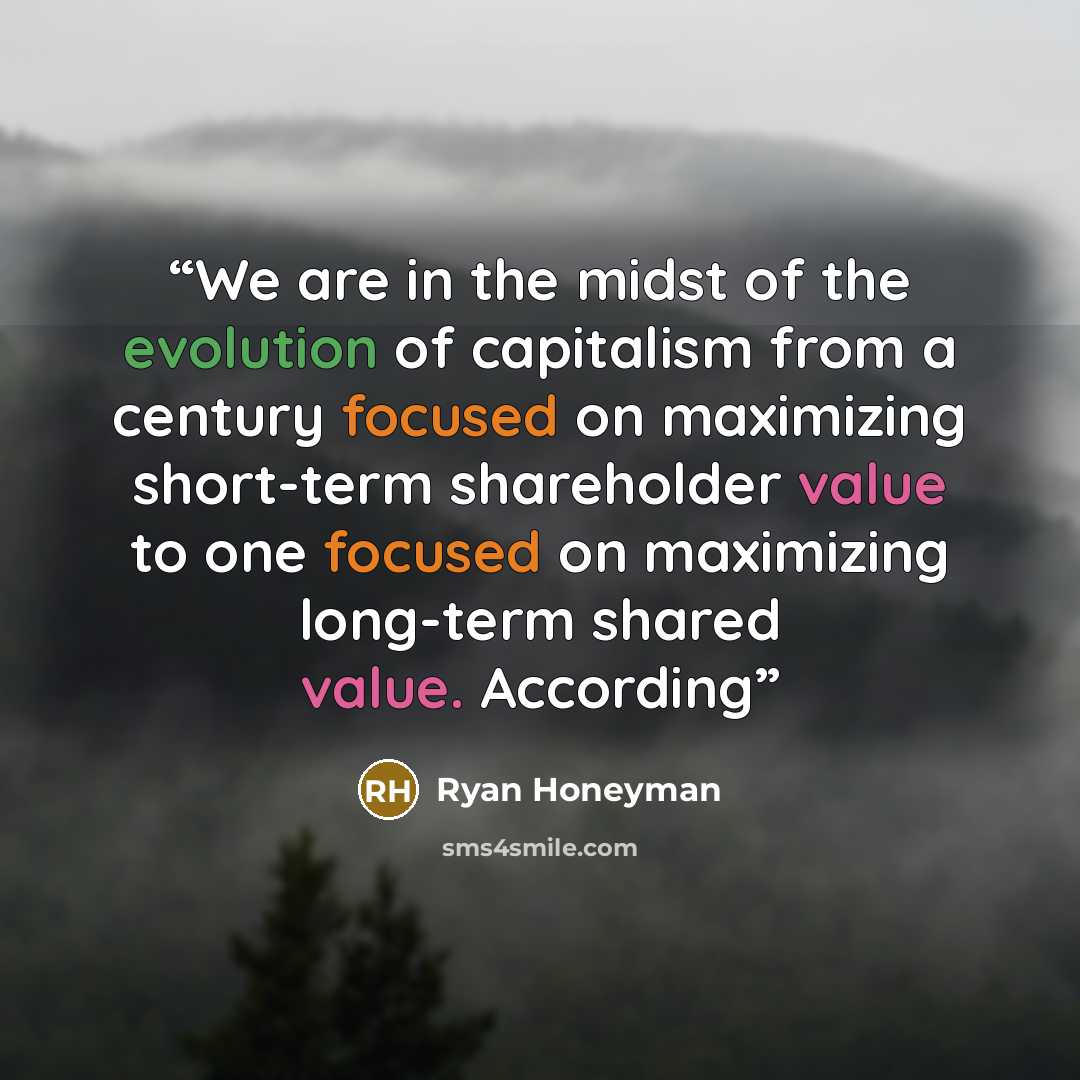 “We are in the midst of the evolution of capitalism from a century focused on maximizing short-term shareholder value to one focused on maximizing long-term shared value. According” quote by Ryan Honeyman