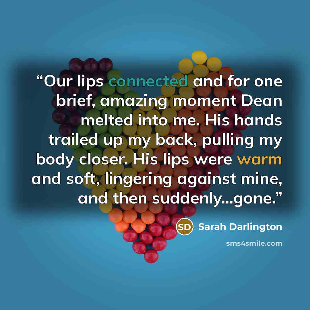“Our lips connected and for one brief, amazing moment Dean melted into me. His hands trailed up my back, pulling my body closer. His lips were warm and soft, lingering against mine, and then suddenly…gone.” quote by Sarah Darlington