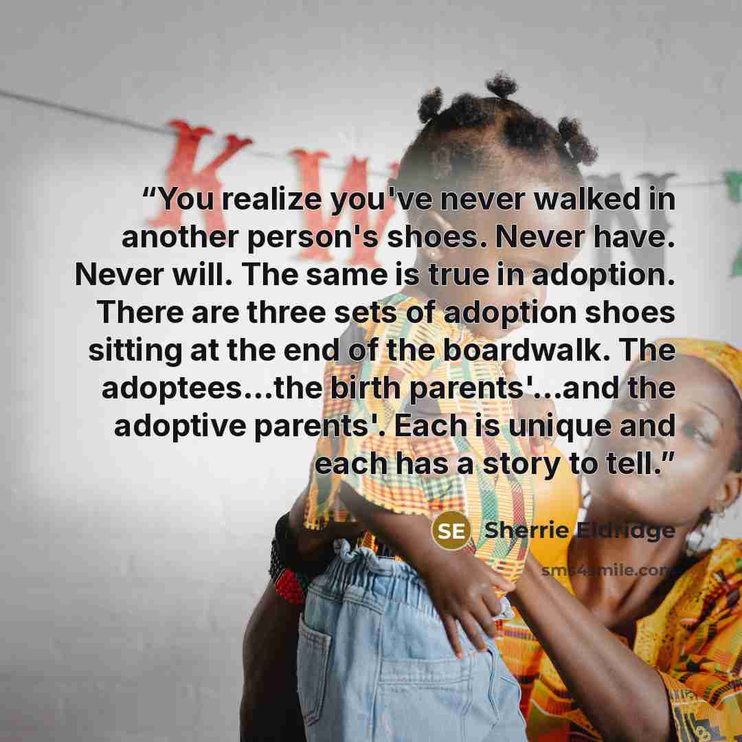 “You realize you've never walked in another person's shoes. Never have. Never will. The same is true in adoption. There are three sets of adoption shoes sitting at the end of the boardwalk. The adoptees...the birth parents'...and the adoptive parents'. Each is unique and each has a story to tell.” quote by Sherrie Eldridge