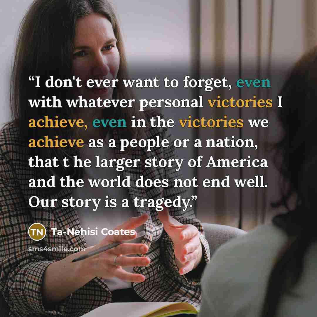 “I don't ever want to forget, even with whatever personal victories I achieve, even in the victories we achieve as a people or a nation, that t he larger story of America and the world does not end well. Our story is a tragedy.” quote by Ta-Nehisi Coates