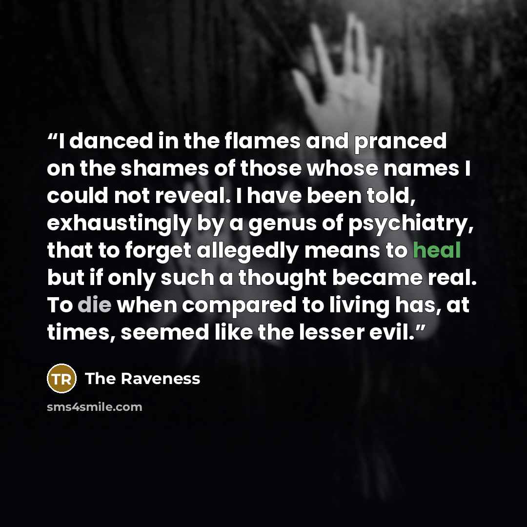 “I danced in the flames and pranced on the shames of those whose names I could not reveal. I have been told, exhaustingly by a genus of psychiatry, that to forget allegedly means to heal but if only such a thought became real. To die when compared to living has, at times, seemed like the lesser evil.” quote by The Raveness