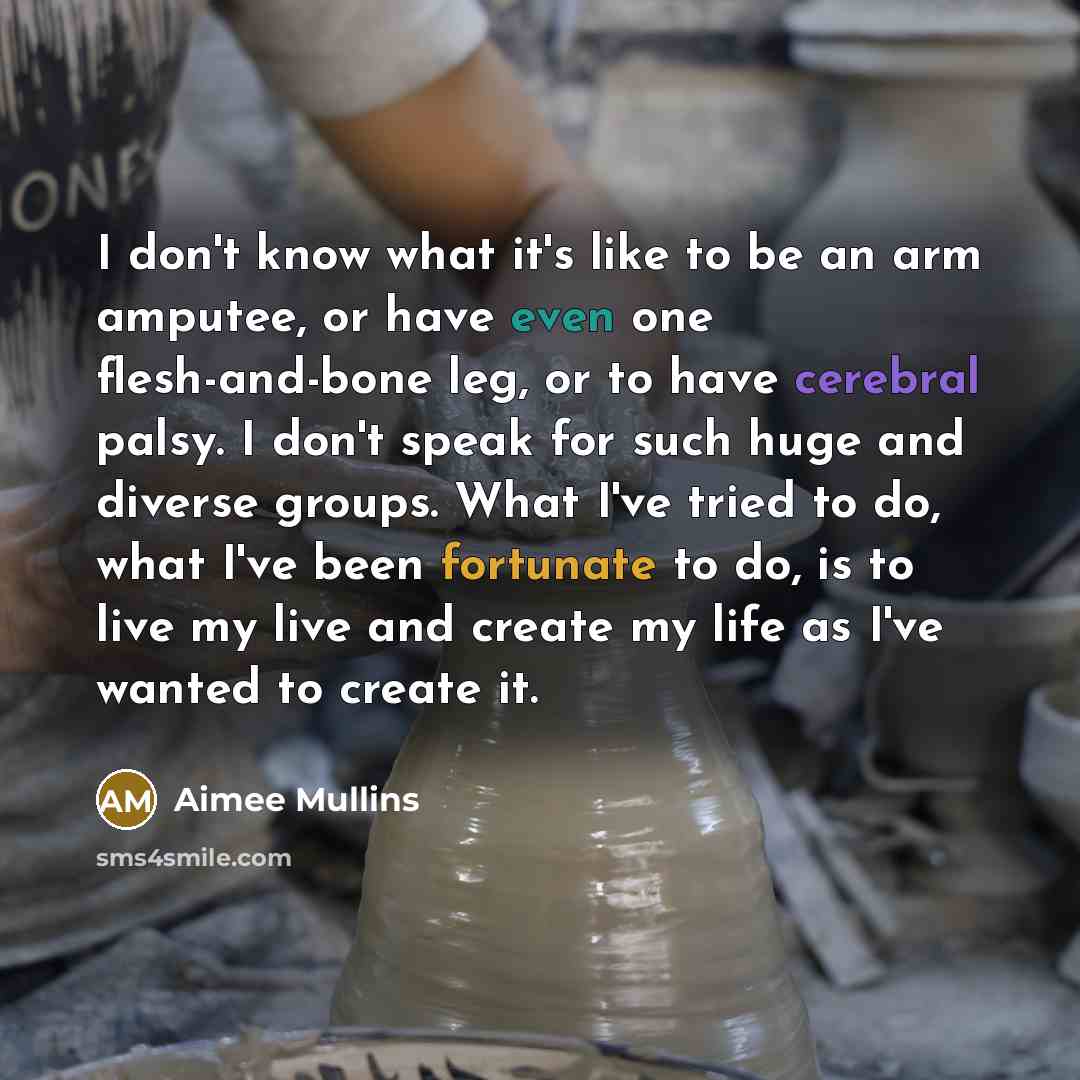 “I don't know what it's like to be an arm amputee, or have even one flesh-and-bone leg, or to have cerebral palsy. I don't speak for such huge and diverse groups. What I've tried to do, what I've been fortunate to do, is to live my live and create my life as I've wanted to create it.” quote by Aimee Mullins
