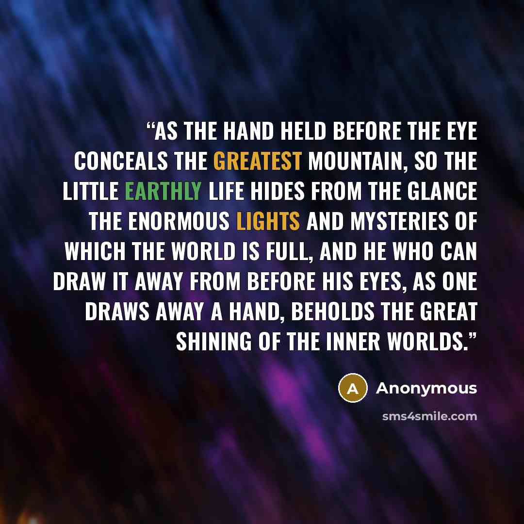 “As the hand held before the eye conceals the greatest mountain, so the little earthly life hides from the glance the enormous lights and mysteries of which the world is full, and he who can draw it away from before his eyes, as one draws away a hand, beholds the great shining of the inner worlds.” quote by Anonymous