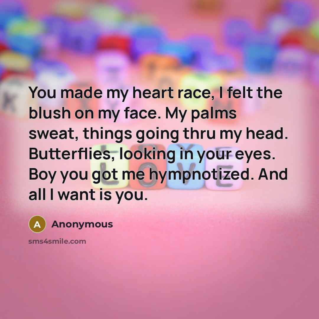 “You made my heart race, I felt the blush on my face. My palms sweat, things going thru my head. Butterflies, looking in your eyes. Boy you got me hympnotized. And all I want is you.” quote by Anonymous