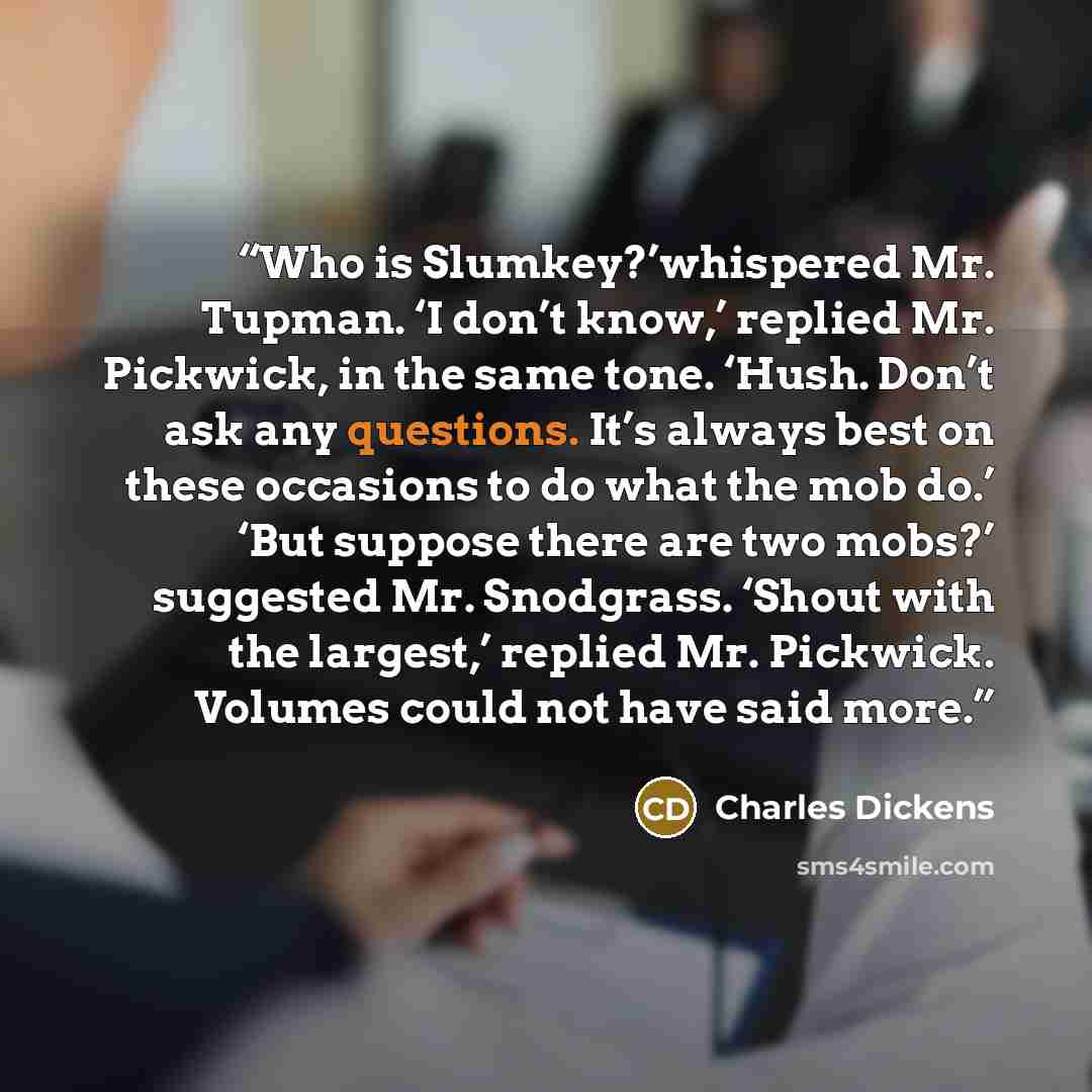 “Who is Slumkey?’whispered Mr. Tupman. ‘I don’t know,’ replied Mr. Pickwick, in the same tone. ‘Hush. Don’t ask any questions. It’s always best on these occasions to do what the mob do.’ ‘But suppose there are two mobs?’ suggested Mr. Snodgrass. ‘Shout with the largest,’ replied Mr. Pickwick…” quote by Charles Dickens