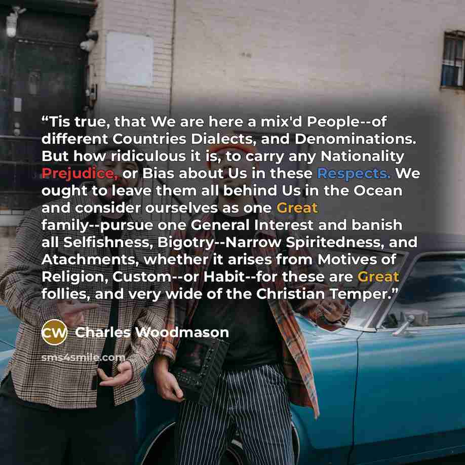 “Tis true, that We are here a mix'd People--of different Countries Dialects, and Denominations. But how ridiculous it is, to carry any Nationality Prejudice, or Bias about Us in these Respects. We ought to leave them all behind Us in the Ocean and consider ourselves as one Great family--pursue one…” quote by Charles Woodmason