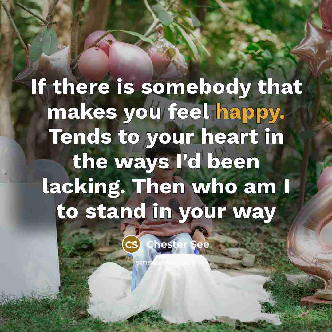 “If there is somebody that makes you feel happy. Tends to your heart in the ways I'd been lacking. Then who am I to stand in your way” quote by Chester See