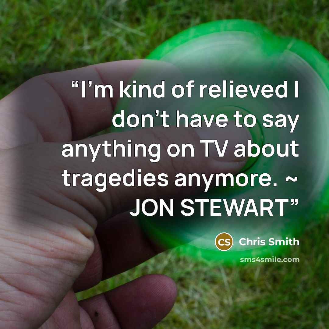 “I’m kind of relieved I don’t have to say anything on TV about tragedies anymore. ~ JON STEWART” quote by Chris Smith