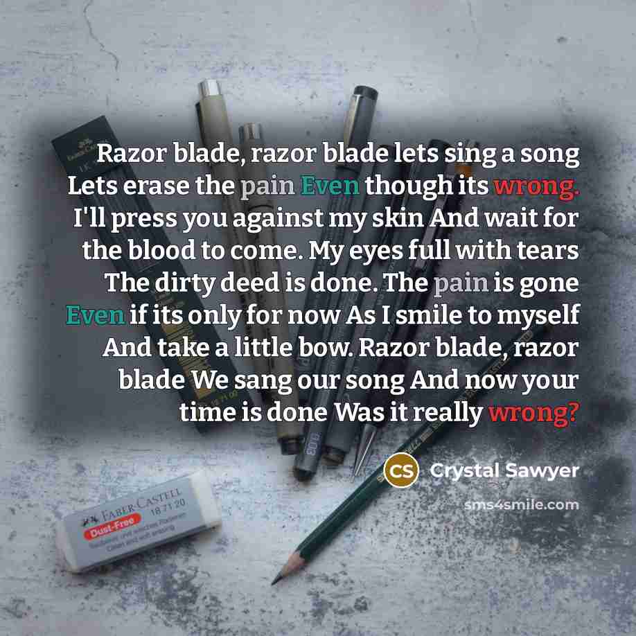 “Razor blade, razor blade lets sing a song Lets erase the pain Even though its wrong. I'll press you against my skin And wait for the blood to come. My eyes full with tears The dirty deed is done. The pain is gone Even if its only for now As I smile to myself And take a little bow. Razor blade…” quote by Crystal Sawyer