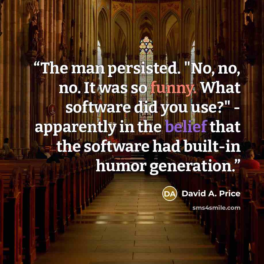 “The man persisted. "No, no, no. It was so funny. What software did you use?" - apparently in the belief that the software had built-in humor generation.” quote by David A. Price