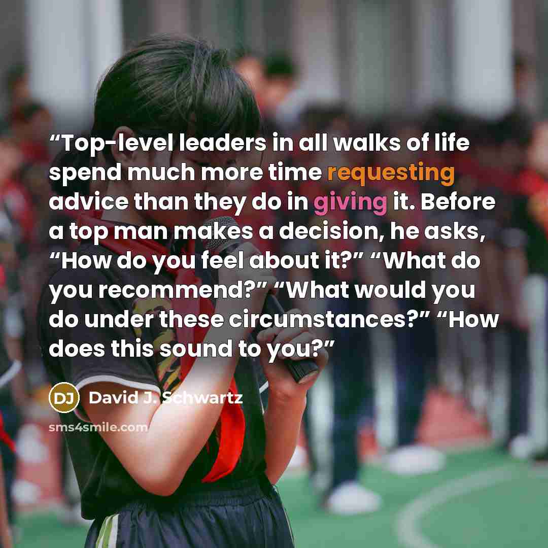 “Top-level leaders in all walks of life spend much more time requesting advice than they do in giving it. Before a top man makes a decision, he asks, “How do you feel about it?” “What do you recommend?” “What would you do under these circumstances?” “How does this sound to you?” quote by David J. Schwartz