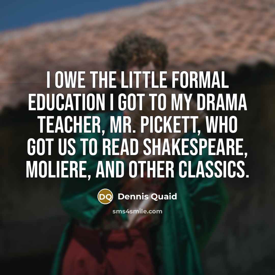 “I owe the little formal education I got to my drama teacher, Mr. Pickett, who got us to read Shakespeare, Moliere, and other classics.” quote by Dennis Quaid