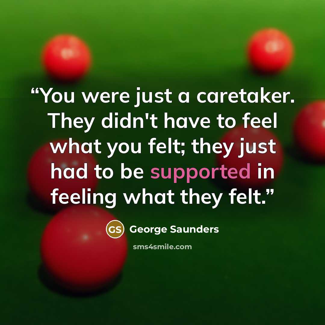 “You were just a caretaker. They didn't have to feel what you felt; they just had to be supported in feeling what they felt.” quote by George Saunders