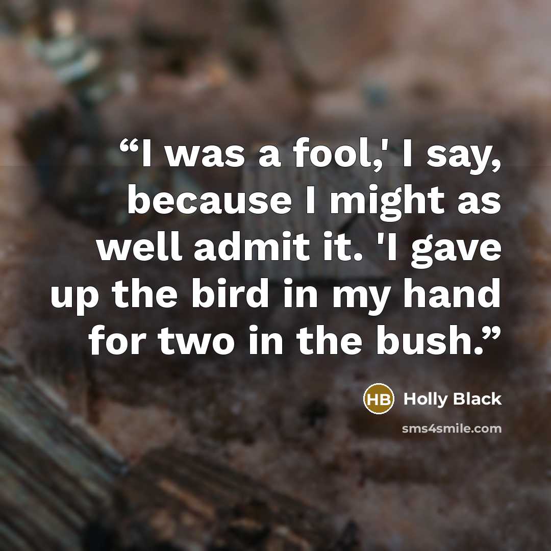 “I was a fool,' I say, because I might as well admit it. 'I gave up the bird in my hand for two in the bush.” quote by Holly Black
