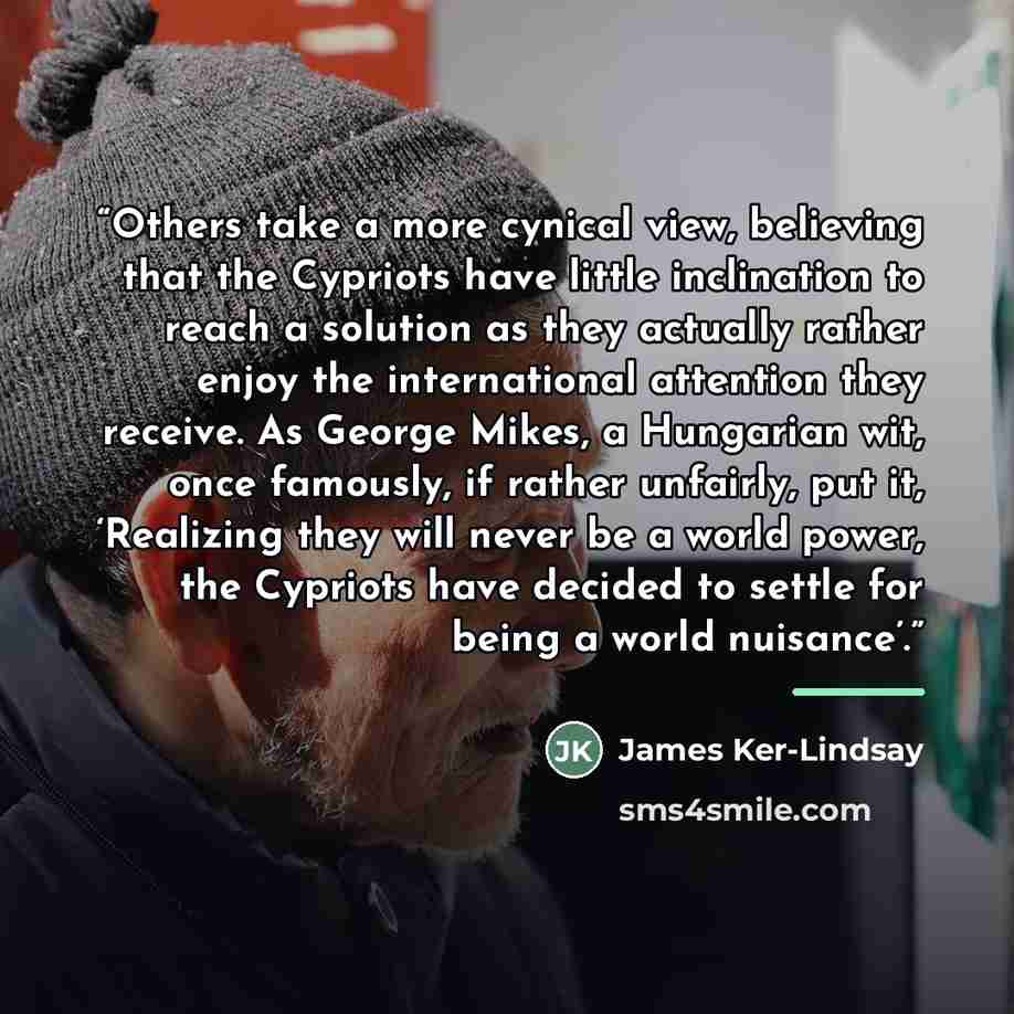 “Others take a more cynical view, believing that the Cypriots have little inclination to reach a solution as they actually rather enjoy the international attention they receive. As George Mikes, a Hungarian wit, once famously, if rather unfairly, put it, ‘Realizing they will never be a world power…” quote by James Ker-Lindsay