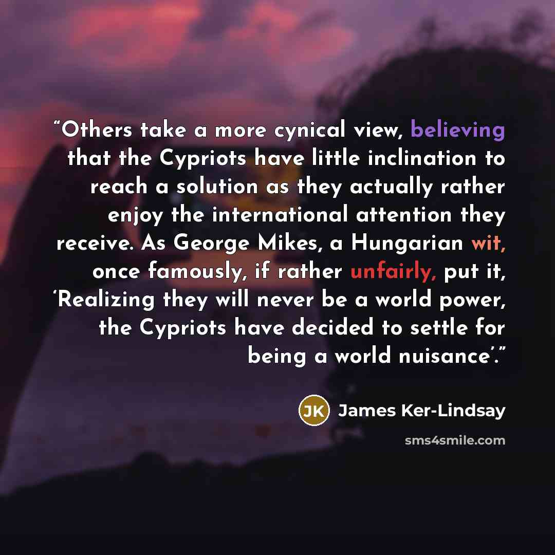 “Others take a more cynical view, believing that the Cypriots have little inclination to reach a solution as they actually rather enjoy the international attention they receive. As George Mikes, a Hungarian wit, once famously, if rather unfairly, put it, ‘Realizing they will never be a world power…” quote by James Ker-Lindsay