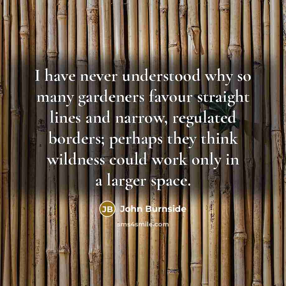“I have never understood why so many gardeners favour straight lines and narrow, regulated borders; perhaps they think wildness could work only in a larger space.” quote by John Burnside