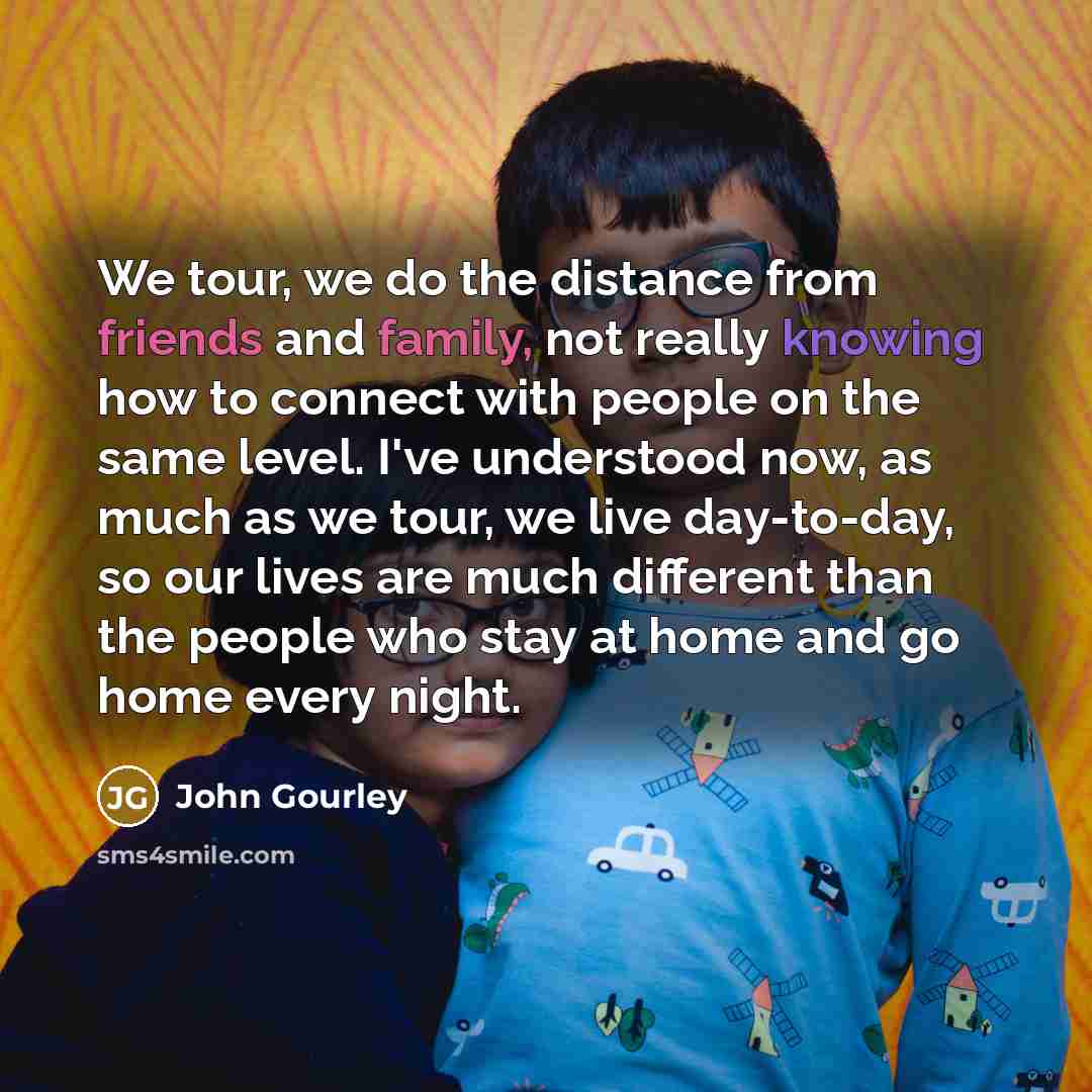 “We tour, we do the distance from friends and family, not really knowing how to connect with people on the same level. I've understood now, as much as we tour, we live day-to-day, so our lives are much different than the people who stay at home and go home every night.” quote by John Gourley