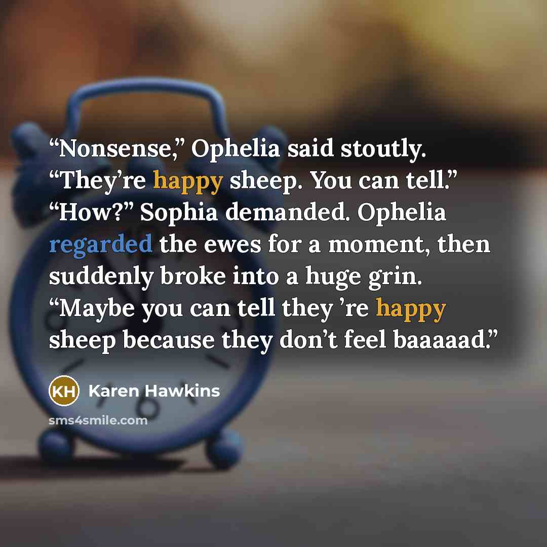 “Nonsense,” Ophelia said stoutly. “They’re happy sheep. You can tell.” “How?” Sophia demanded. Ophelia regarded the ewes for a moment, then suddenly broke into a huge grin. “Maybe you can tell they ’re happy sheep because they don’t feel baaaaad.” quote by Karen Hawkins