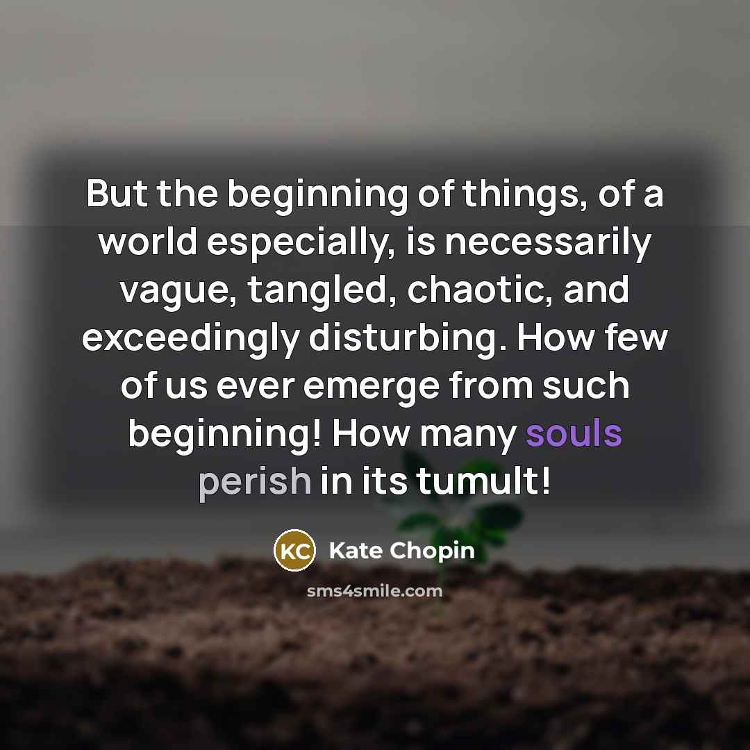 “But the beginning of things, of a world especially, is necessarily vague, tangled, chaotic, and exceedingly disturbing. How few of us ever emerge from such beginning! How many souls perish in its tumult!” quote by Kate Chopin
