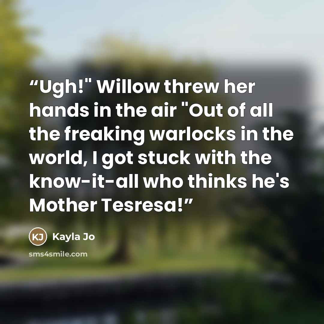 “Ugh!" Willow threw her hands in the air "Out of all the freaking warlocks in the world, I got stuck with the know-it-all who thinks he's Mother Tesresa!” quote by Kayla Jo