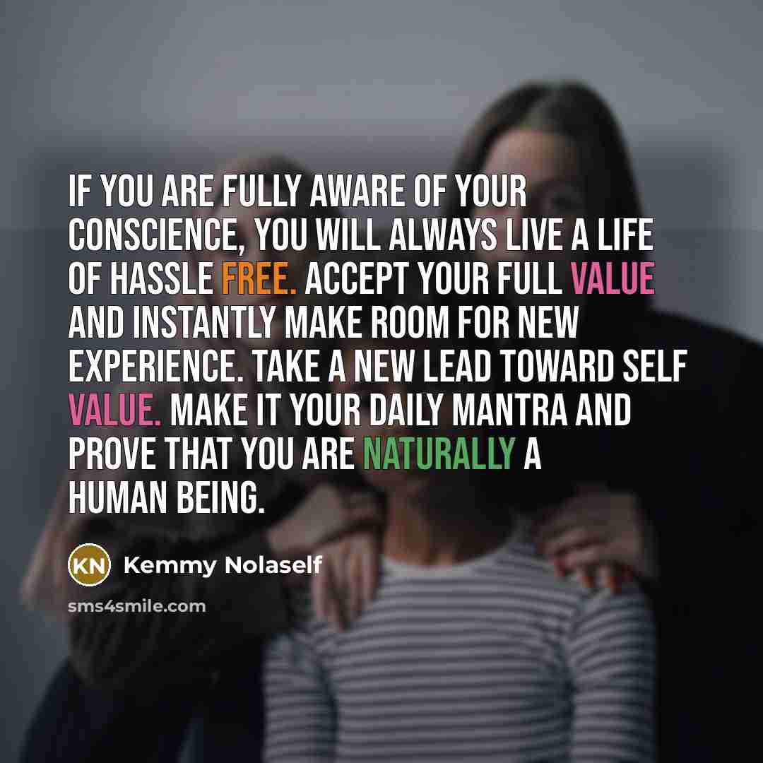 “If you are fully aware of your conscience, you will always live a life of hassle free. Accept your full value and instantly make room for new experience. Take a new lead toward self value. Make it your daily mantra and prove that you are naturally a human being.” quote by Kemmy Nolaself