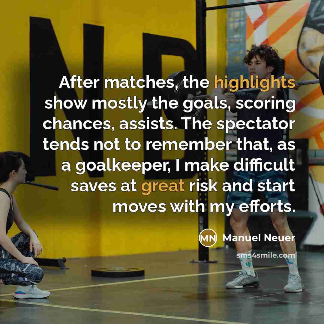 “After matches, the highlights show mostly the goals, scoring chances, assists. The spectator tends not to remember that, as a goalkeeper, I make difficult saves at great risk and start moves with my efforts.” quote by Manuel Neuer