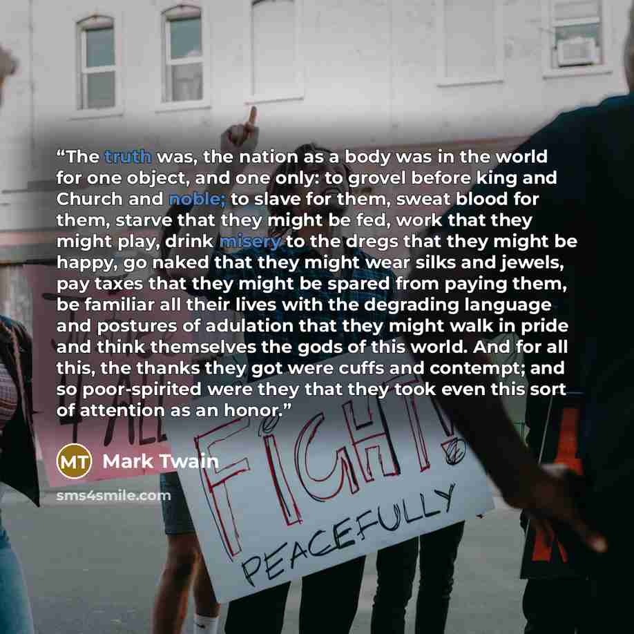 “The truth was, the nation as a body was in the world for one object, and one only: to grovel before king and Church and noble; to slave for them, sweat blood for them, starve that they might be fed, work that they might play, drink misery to the dregs that they might be happy, go naked that they…” quote by Mark Twain