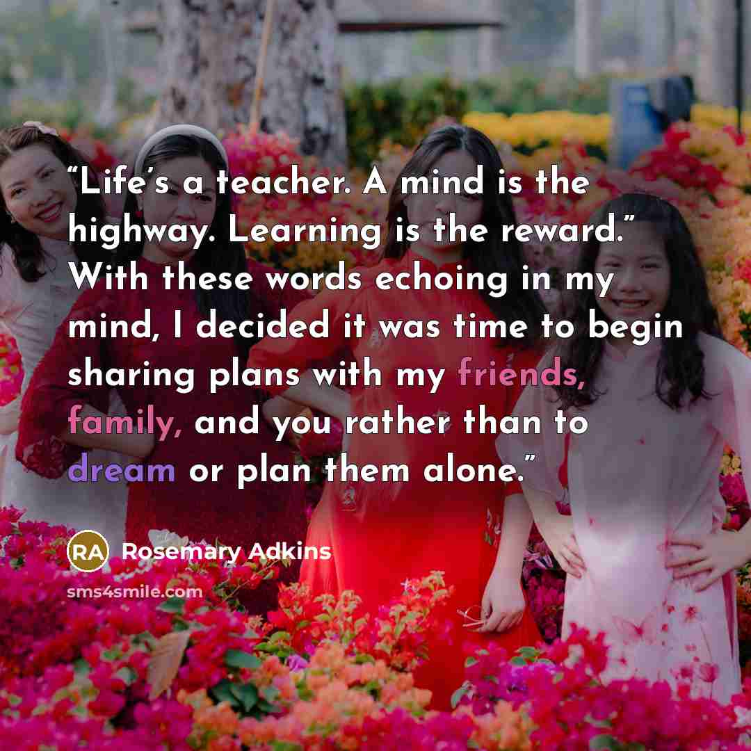 “Life’s a teacher. A mind is the highway. Learning is the reward.” With these words echoing in my mind, I decided it was time to begin sharing plans with my friends, family, and you rather than to dream or plan them alone.” quote by Rosemary Adkins