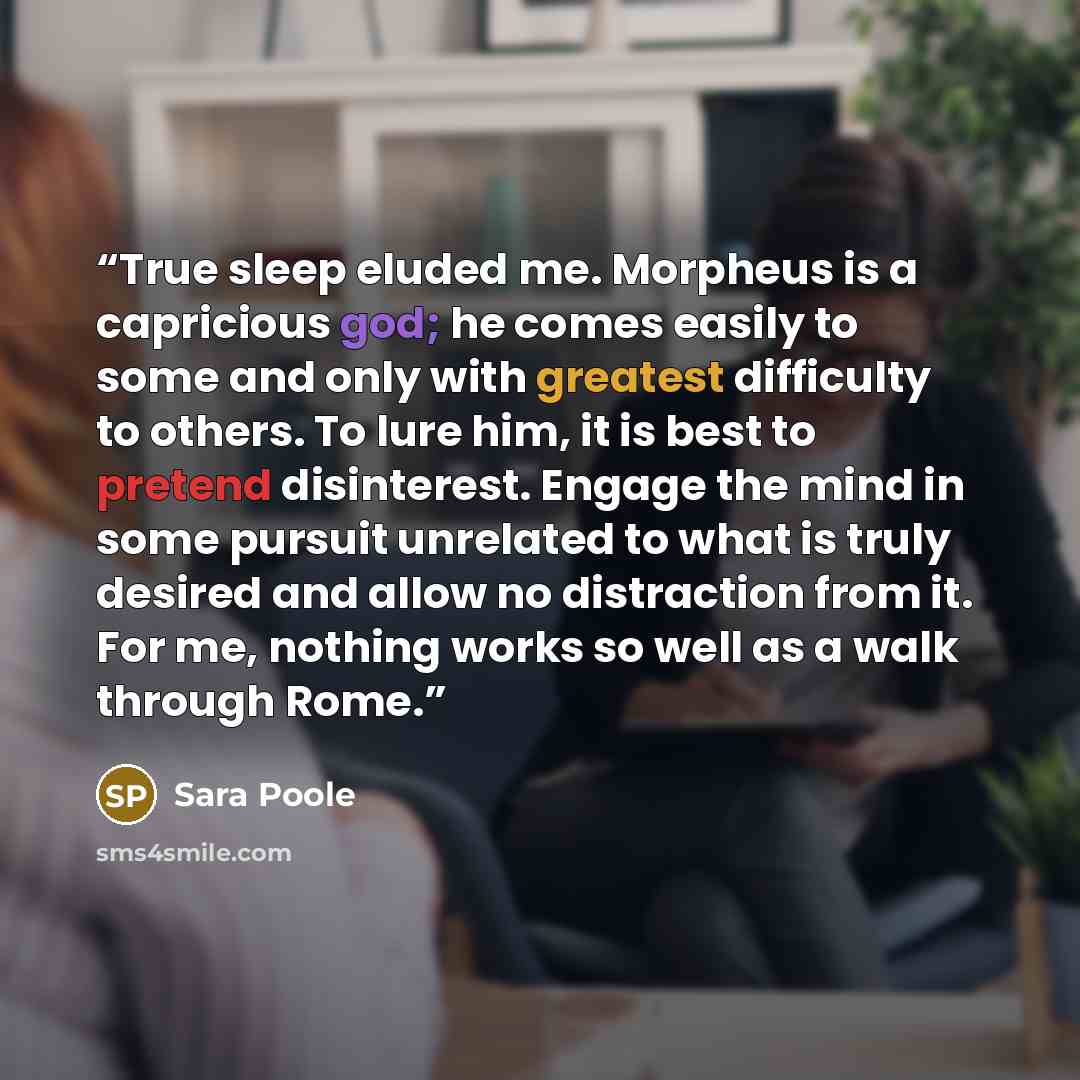 “True sleep eluded me. Morpheus is a capricious god; he comes easily to some and only with greatest difficulty to others. To lure him, it is best to pretend disinterest. Engage the mind in some pursuit unrelated to what is truly desired and allow no distraction from it. For me, nothing works so…” quote by Sara Poole