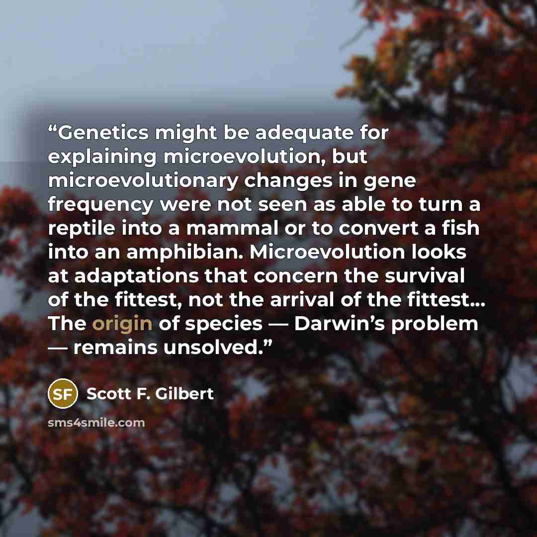 “Genetics might be adequate for explaining microevolution, but microevolutionary changes in gene frequency were not seen as able to turn a reptile into a mammal or to convert a fish into an amphibian. Microevolution looks at adaptations that concern the survival of the fittest, not the arrival of…” quote by Scott F. Gilbert