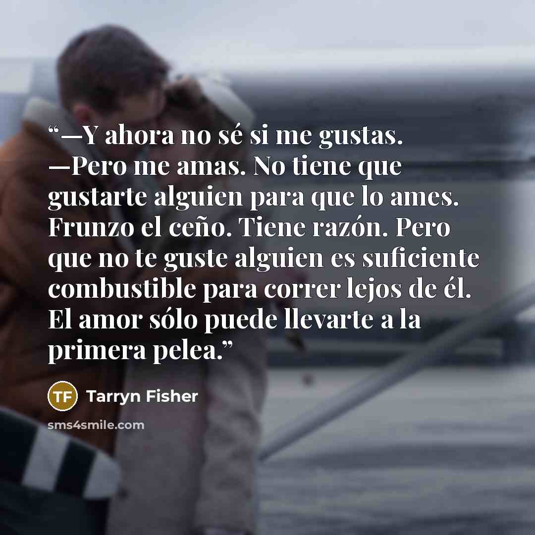 “—Y ahora no sé si me gustas. —Pero me amas. No tiene que gustarte alguien para que lo ames. Frunzo el ceño. Tiene razón. Pero que no te guste alguien es suficiente combustible para correr lejos de él. El amor sólo puede llevarte a la primera pelea.” quote by Tarryn Fisher