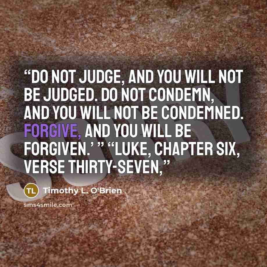 “Do not judge, and you will not be judged. Do not condemn, and you will not be condemned. Forgive, and you will be forgiven.’ ” “Luke, chapter six, verse thirty-seven,” quote by Timothy L. O'Brien