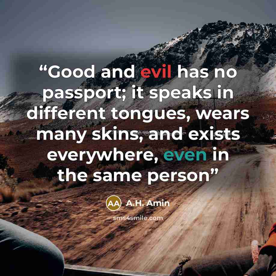 “Good and evil has no passport; it speaks in different tongues, wears many skins, and exists everywhere, even in the same person” quote by A.H. Amin