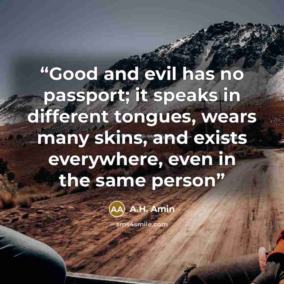 “Good and evil has no passport; it speaks in different tongues, wears many skins, and exists everywhere, even in the same person” quote by A.H. Amin