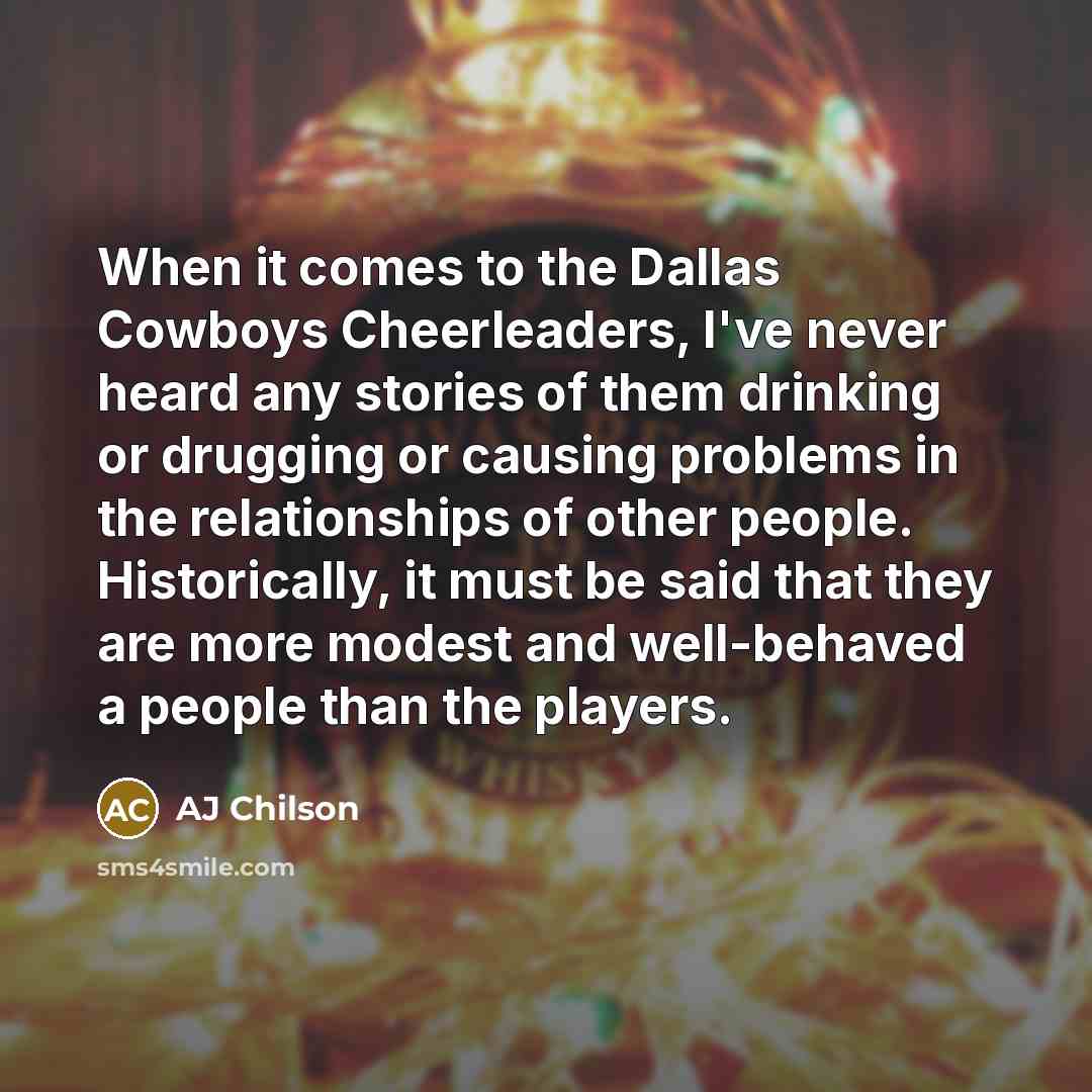 “When it comes to the Dallas Cowboys Cheerleaders, I've never heard any stories of them drinking or drugging or causing problems in the relationships of other people. Historically, it must be said that they are more modest and well-behaved a people than the players.” quote by AJ Chilson