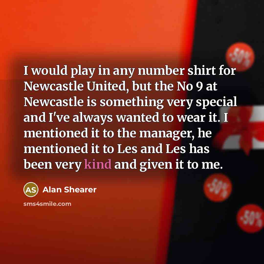 “I would play in any number shirt for Newcastle United, but the No 9 at Newcastle is something very special and I've always wanted to wear it. I mentioned it to the manager, he mentioned it to Les and Les has been very kind and given it to me.” quote by Alan Shearer