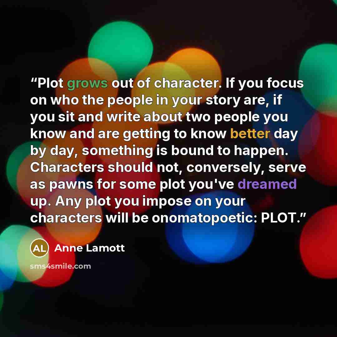 “Plot grows out of character. If you focus on who the people in your story are, if you sit and write about two people you know and are getting to know better day by day, something is bound to happen. Characters should not, conversely, serve as pawns for some plot you've dreamed up. Any plot you…” quote by Anne Lamott