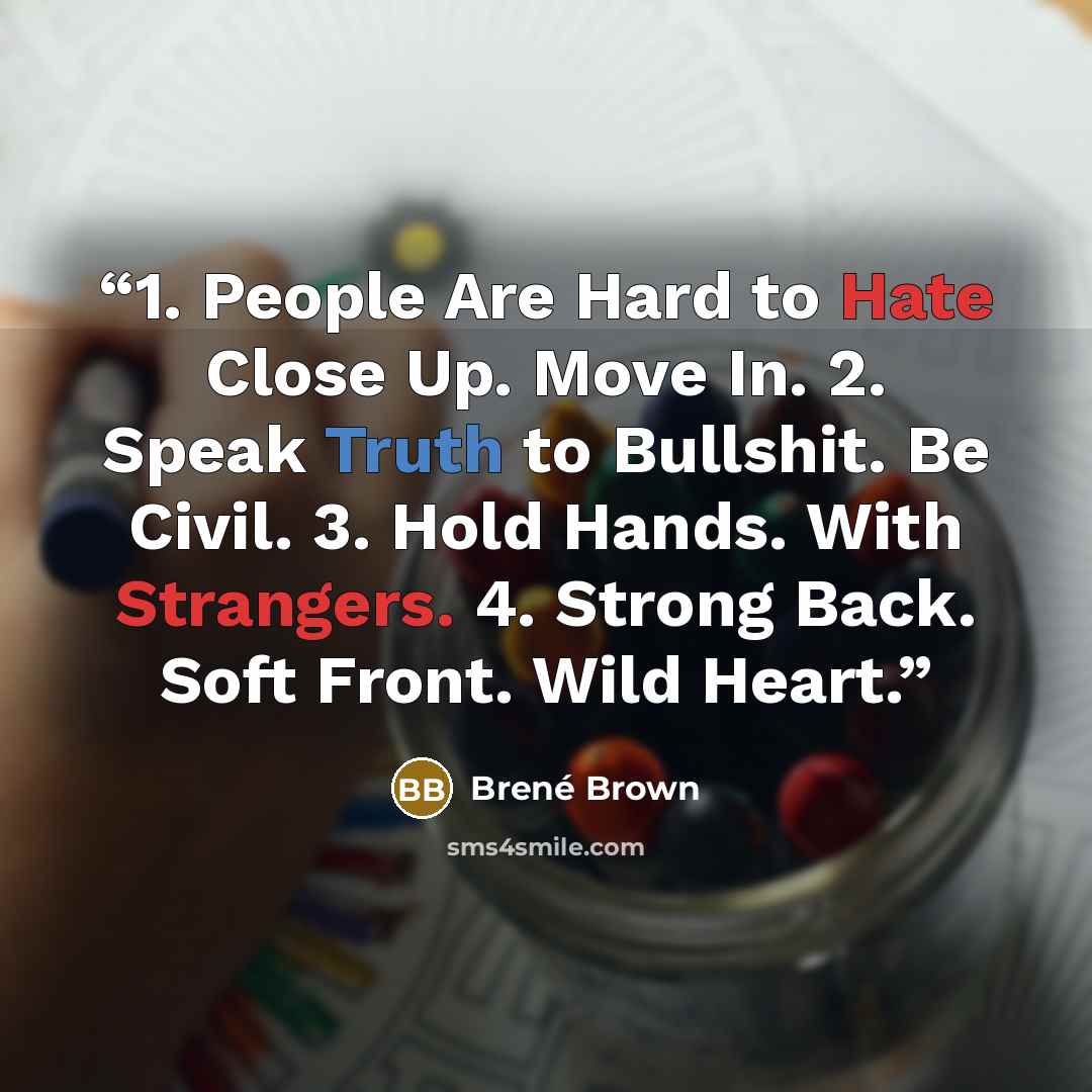 “1. People Are Hard to Hate Close Up. Move In. 2. Speak Truth to Bullshit. Be Civil. 3. Hold Hands. With Strangers. 4. Strong Back. Soft Front. Wild Heart.” quote by Brené Brown