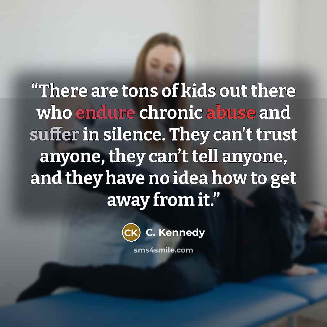 “There are tons of kids out there who endure chronic abuse and suffer in silence. They can’t trust anyone, they can’t tell anyone, and they have no idea how to get away from it.” quote by C. Kennedy