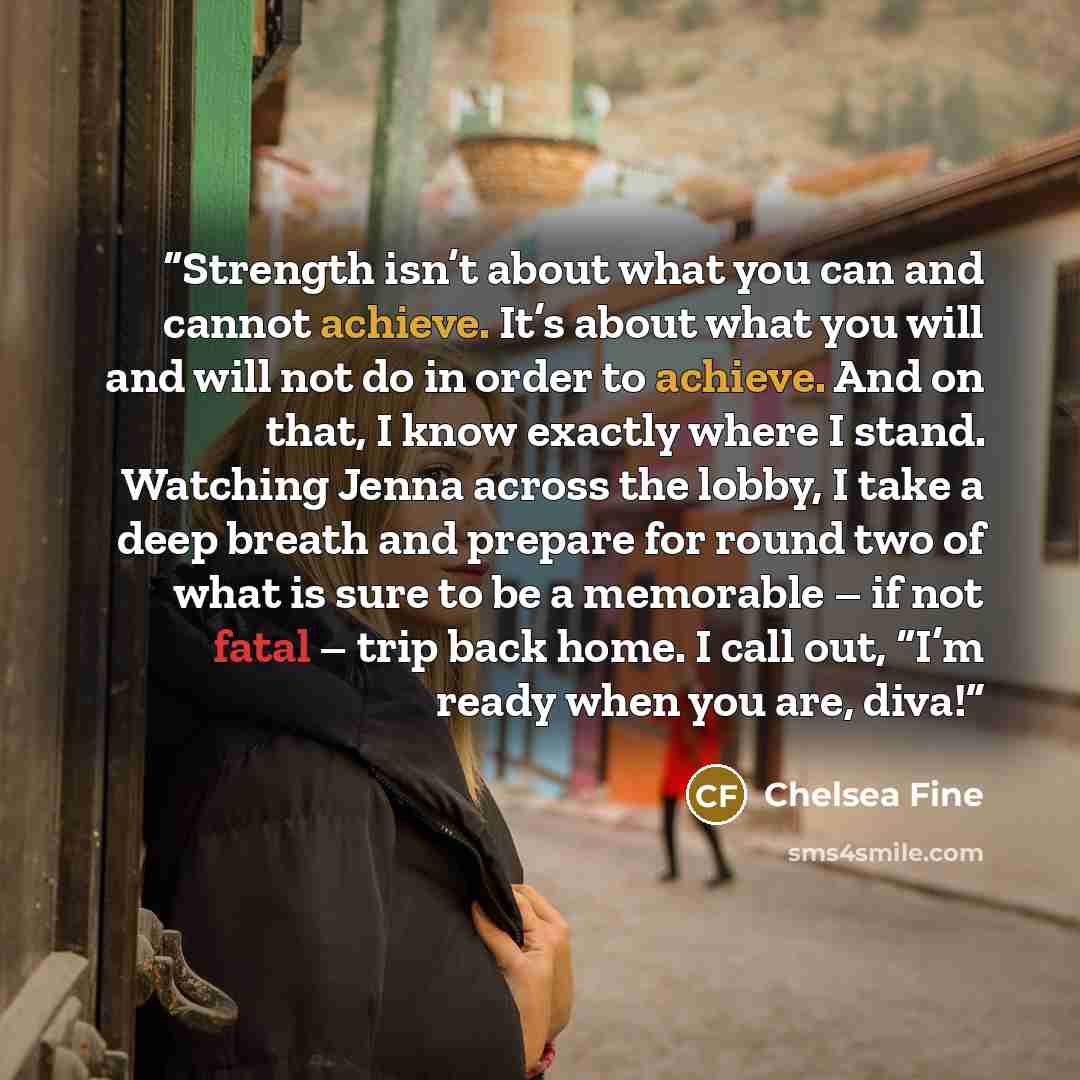 “Strength isn’t about what you can and cannot achieve. It’s about what you will and will not do in order to achieve. And on that, I know exactly where I stand. Watching Jenna across the lobby, I take a deep breath and prepare for round two of what is sure to be a memorable – if not fatal – trip…” quote by Chelsea Fine