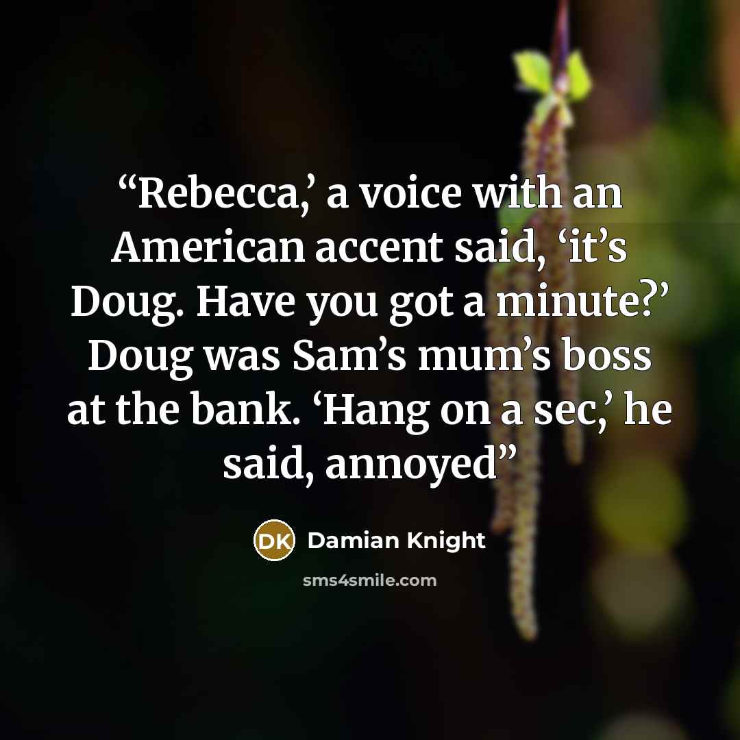 “Rebecca,’ a voice with an American accent said, ‘it’s Doug. Have you got a minute?’ Doug was Sam’s mum’s boss at the bank. ‘Hang on a sec,’ he said, annoyed” quote by Damian Knight