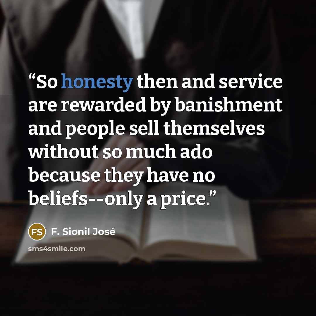 “So honesty then and service are rewarded by banishment and people sell themselves without so much ado because they have no beliefs--only a price.” quote by F. Sionil José