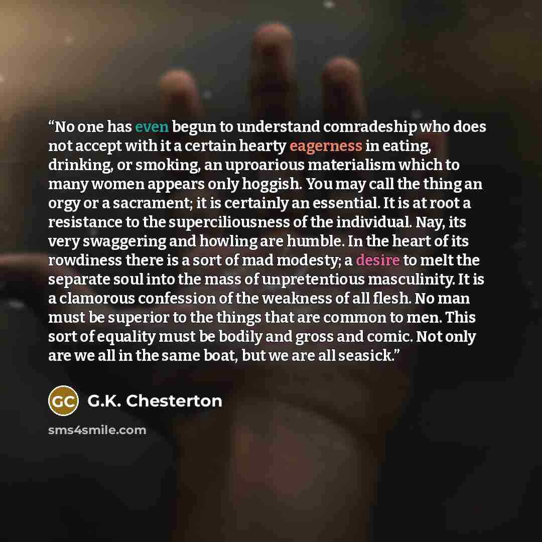 “No one has even begun to understand comradeship who does not accept with it a certain hearty eagerness in eating, drinking, or smoking, an uproarious materialism which to many women appears only hoggish. You may call the thing an orgy or a sacrament; it is certainly an essential. It is at root a…” quote by G.K. Chesterton