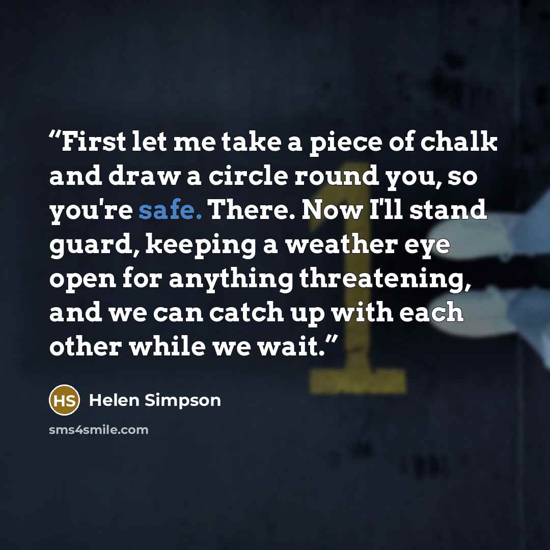 “First let me take a piece of chalk and draw a circle round you, so you're safe. There. Now I'll stand guard, keeping a weather eye open for anything threatening, and we can catch up with each other while we wait.” quote by Helen Simpson