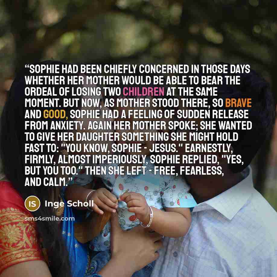 “Sophie had been chiefly concerned in those days whether her mother would be able to bear the ordeal of losing two children at the same moment. But now, as Mother stood there, so brave and good, Sophie had a feeling of sudden release from anxiety. Again her mother spoke; she wanted to give her…” quote by Inge Scholl