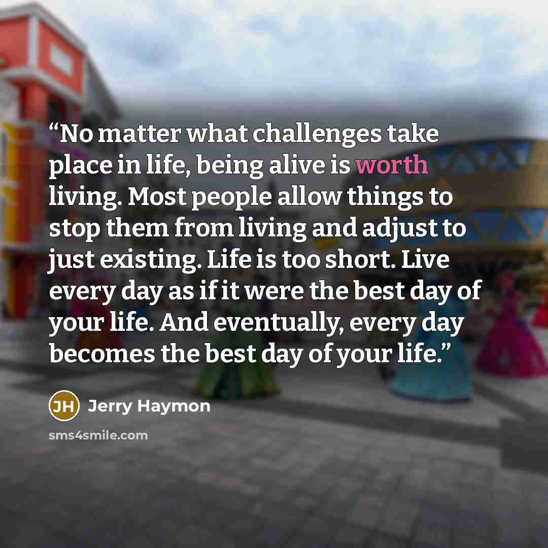 “No matter what challenges take place in life, being alive is worth living. Most people allow things to stop them from living and adjust to just existing. Life is too short. Live every day as if it were the best day of your life. And eventually, every day becomes the best day of your life.” quote by Jerry Haymon