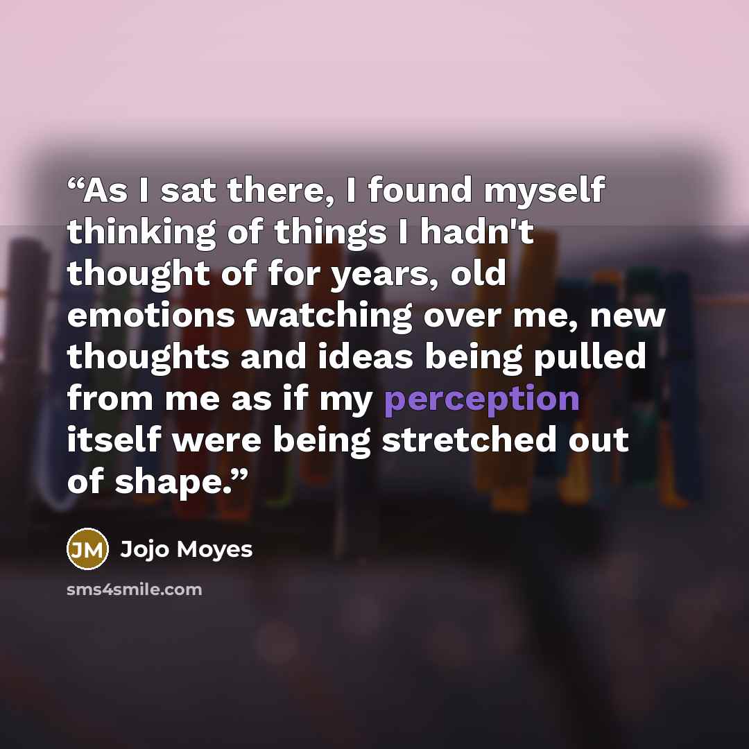 “As I sat there, I found myself thinking of things I hadn't thought of for years, old emotions watching over me, new thoughts and ideas being pulled from me as if my perception itself were being stretched out of shape.” quote by Jojo Moyes
