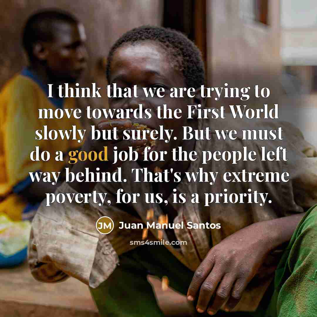 “I think that we are trying to move towards the First World slowly but surely. But we must do a good job for the people left way behind. That's why extreme poverty, for us, is a priority.” quote by Juan Manuel Santos