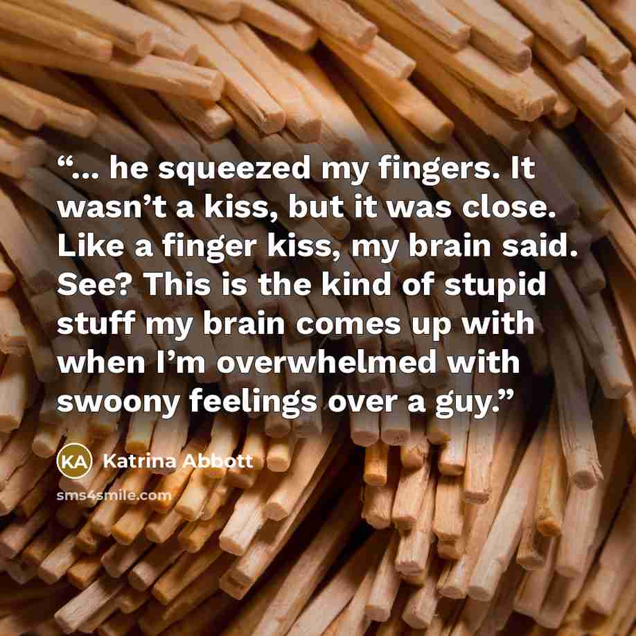 “... he squeezed my fingers. It wasn’t a kiss, but it was close. Like a finger kiss, my brain said. See? This is the kind of stupid stuff my brain comes up with when I’m overwhelmed with swoony feelings over a guy.” quote by Katrina Abbott